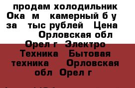 продам холодильник Ока-6м 2 камерный б/у   за 3 тыс рублей › Цена ­ 3 000 - Орловская обл., Орел г. Электро-Техника » Бытовая техника   . Орловская обл.,Орел г.